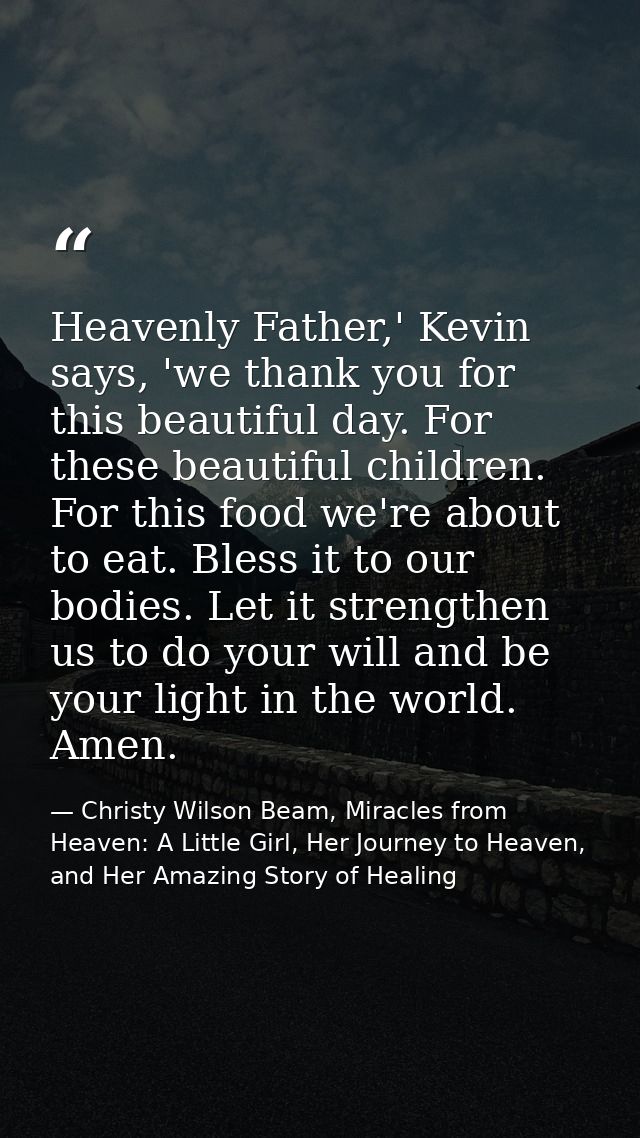 Heavenly Father,' Kevin says, 'we thank you for this beautiful day. For these beautiful children. For this food we're ab — Christy Wilson Beam, Miracles from Heaven: A Little Girl, Her Journey to Heaven, and Her Amazing Story of Healing