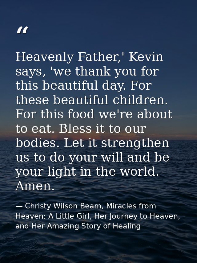 Heavenly Father,' Kevin says, 'we thank you for this beautiful day. For these beautiful children. For this food we're ab — Christy Wilson Beam, Miracles from Heaven: A Little Girl, Her Journey to Heaven, and Her Amazing Story of Healing