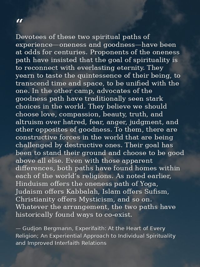 Devotees of these two spiritual paths of experience—oneness and goodness—have been at odds for centuries. Proponents of  — Gudjon Bergmann, Experifaith: At the Heart of Every Religion; An Experiential Approach to Individual Spirituality and Improved Interfaith Relations