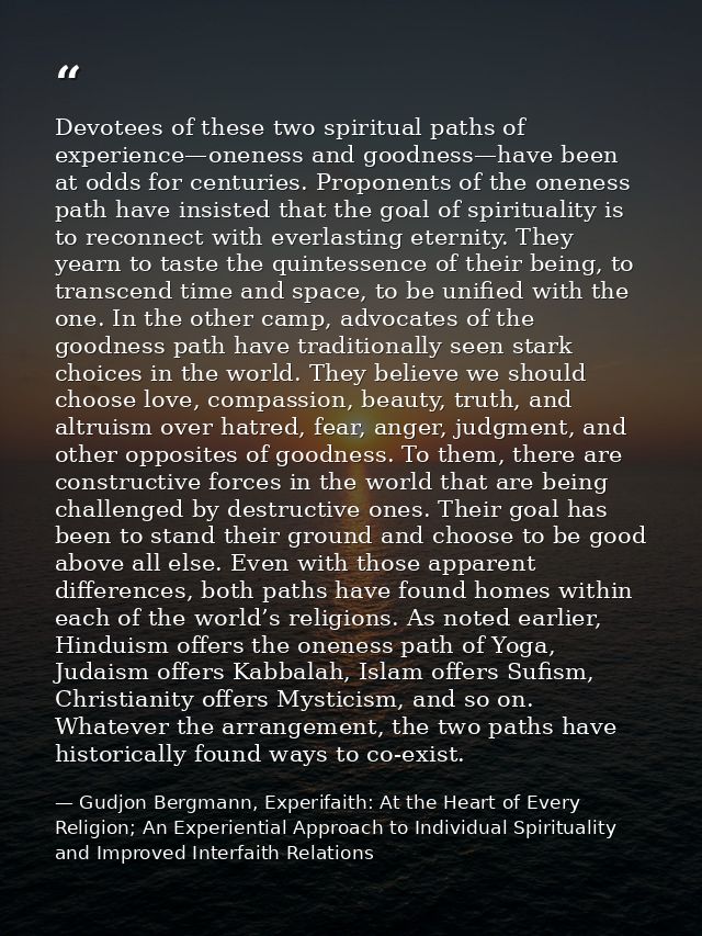 Devotees of these two spiritual paths of experience—oneness and goodness—have been at odds for centuries. Proponents of  — Gudjon Bergmann, Experifaith: At the Heart of Every Religion; An Experiential Approach to Individual Spirituality and Improved Interfaith Relations