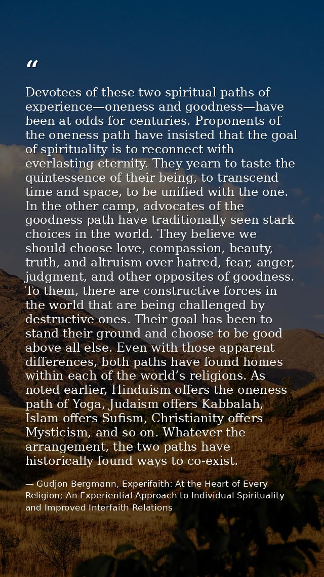 Devotees of these two spiritual paths of experience—oneness and goodness—have been at odds for centuries. Proponents of  — Gudjon Bergmann, Experifaith: At the Heart of Every Religion; An Experiential Approach to Individual Spirituality and Improved Interfaith Relations