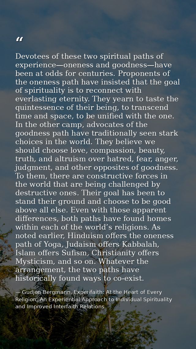Devotees of these two spiritual paths of experience—oneness and goodness—have been at odds for centuries. Proponents of  — Gudjon Bergmann, Experifaith: At the Heart of Every Religion; An Experiential Approach to Individual Spirituality and Improved Interfaith Relations