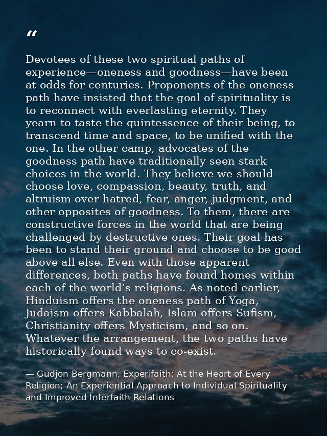 Devotees of these two spiritual paths of experience—oneness and goodness—have been at odds for centuries. Proponents of  — Gudjon Bergmann, Experifaith: At the Heart of Every Religion; An Experiential Approach to Individual Spirituality and Improved Interfaith Relations