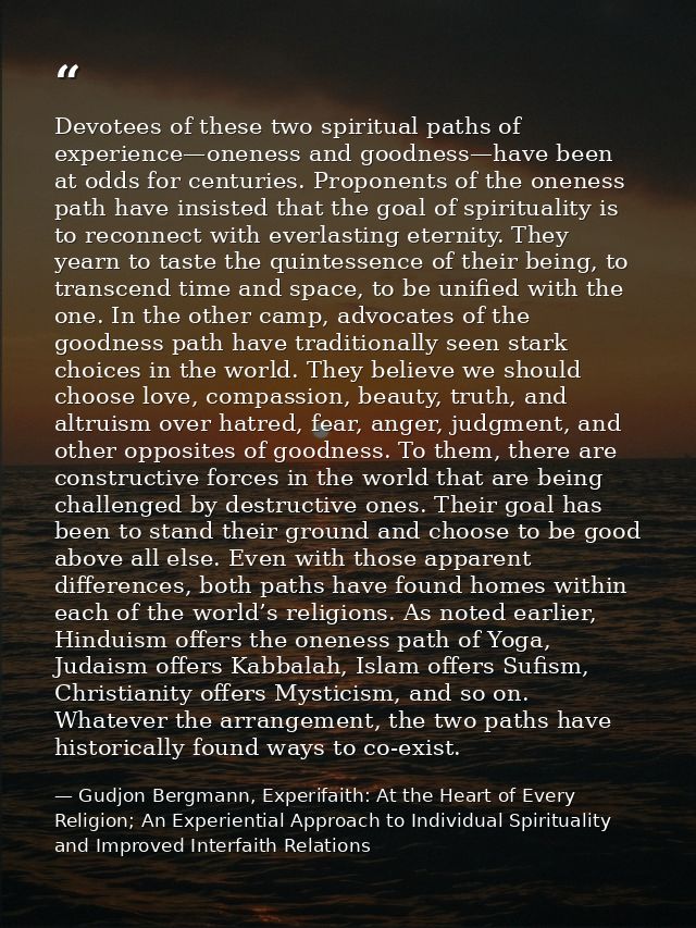 Devotees of these two spiritual paths of experience—oneness and goodness—have been at odds for centuries. Proponents of  — Gudjon Bergmann, Experifaith: At the Heart of Every Religion; An Experiential Approach to Individual Spirituality and Improved Interfaith Relations