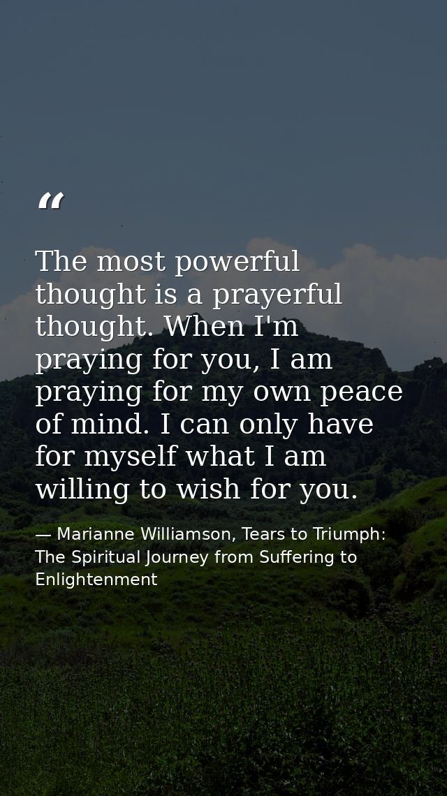The most powerful thought is a prayerful thought. When I'm praying for you, I am praying for my own peace of mind. I can — Marianne Williamson, Tears to Triumph: The Spiritual Journey from Suffering to Enlightenment