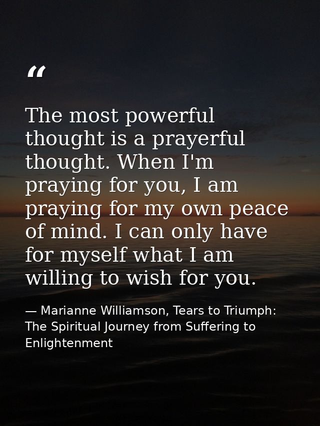The most powerful thought is a prayerful thought. When I'm praying for you, I am praying for my own peace of mind. I can — Marianne Williamson, Tears to Triumph: The Spiritual Journey from Suffering to Enlightenment