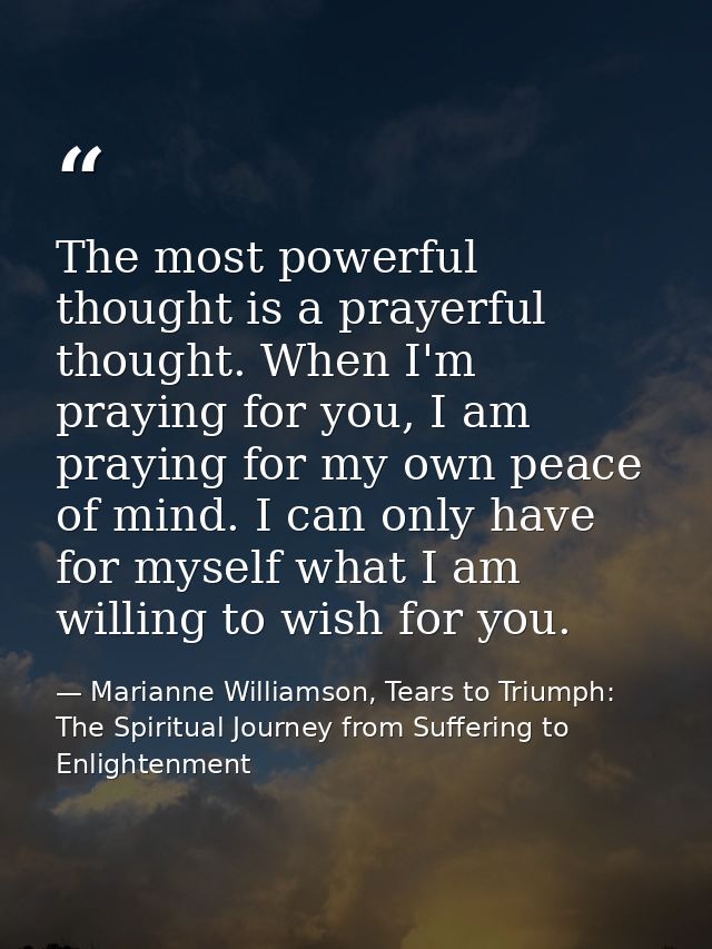 The most powerful thought is a prayerful thought. When I'm praying for you, I am praying for my own peace of mind. I can — Marianne Williamson, Tears to Triumph: The Spiritual Journey from Suffering to Enlightenment
