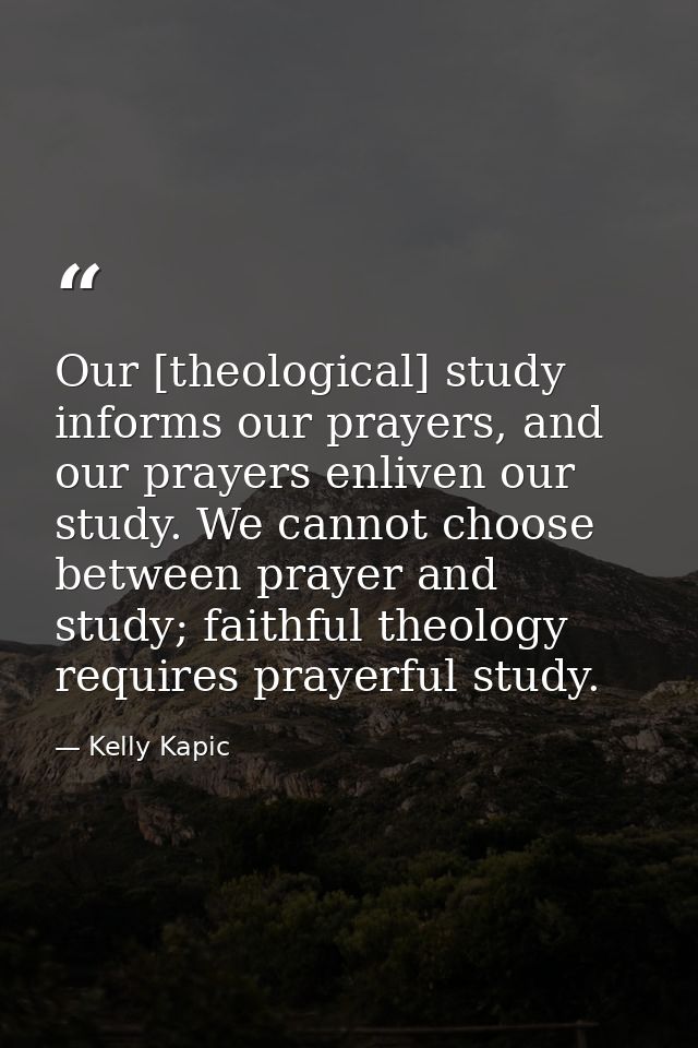Our [theological] study informs our prayers, and our prayers enliven our study. We cannot choose between prayer and stud — Kelly Kapic