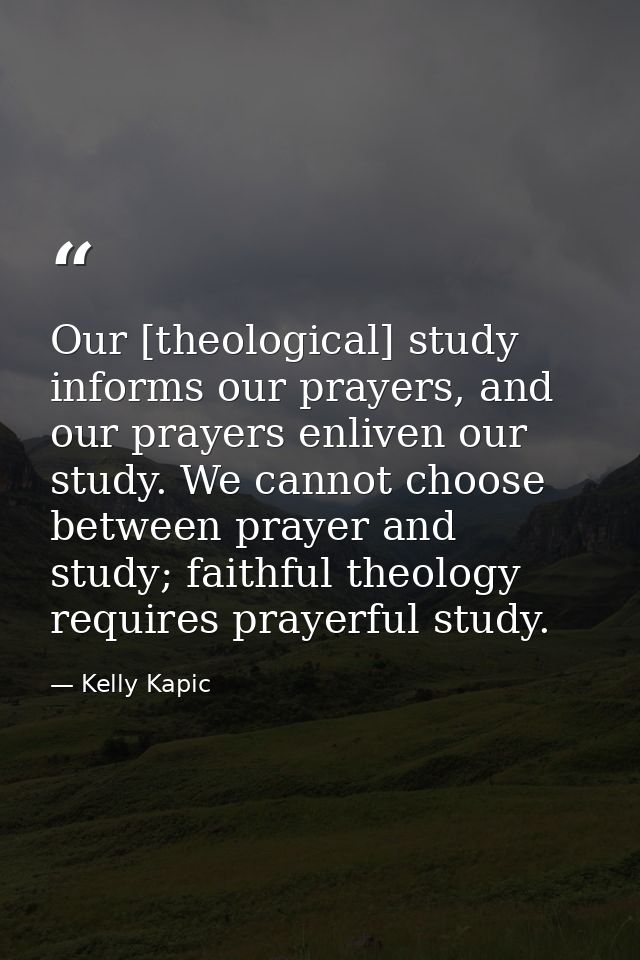 Our [theological] study informs our prayers, and our prayers enliven our study. We cannot choose between prayer and stud — Kelly Kapic