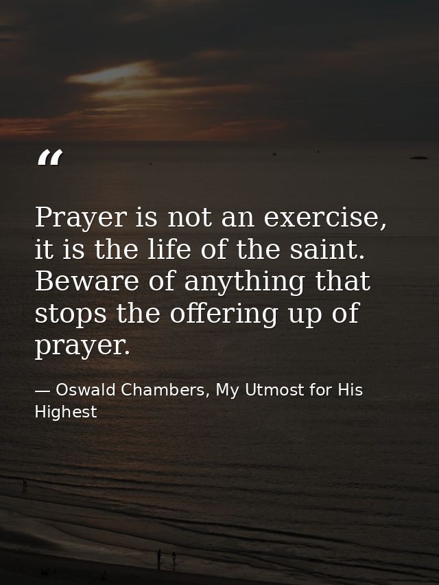 Prayer is not an exercise, it is the life of the saint. Beware of anything that stops the offering up of prayer. — Oswald Chambers, My Utmost for His Highest
