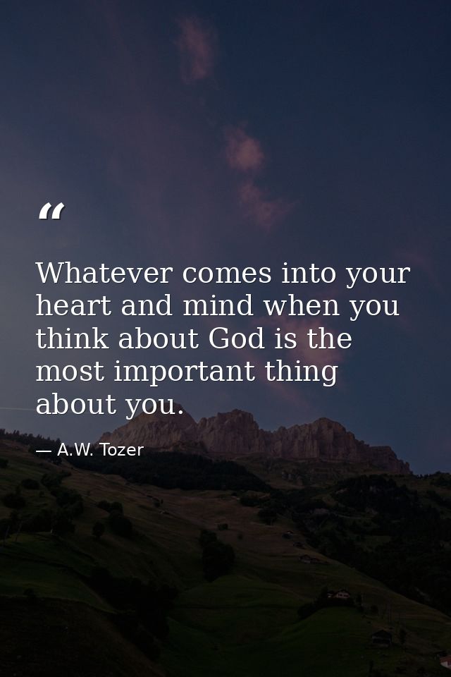 Whatever comes into your heart and mind when you think about God is the most important thing about you. — A.W. Tozer