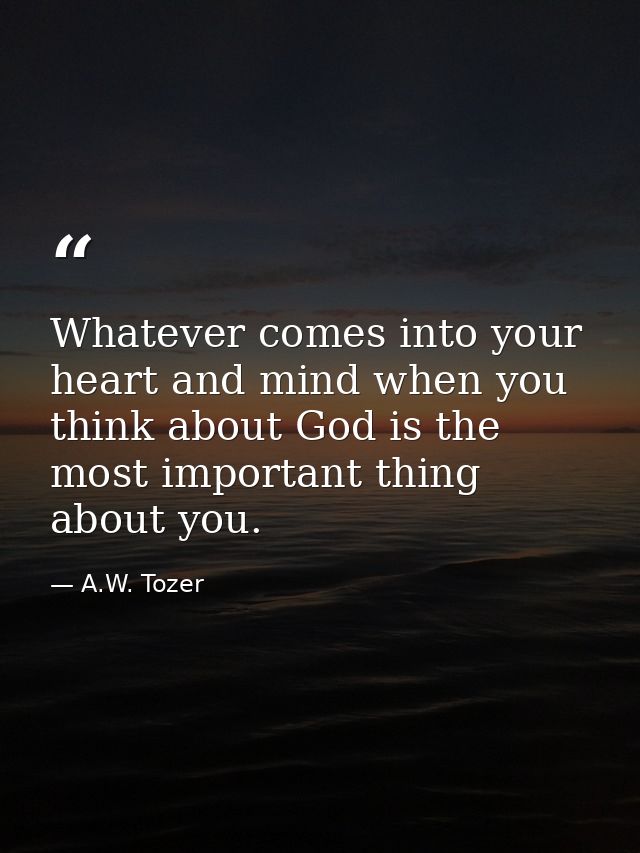 Whatever comes into your heart and mind when you think about God is the most important thing about you. — A.W. Tozer