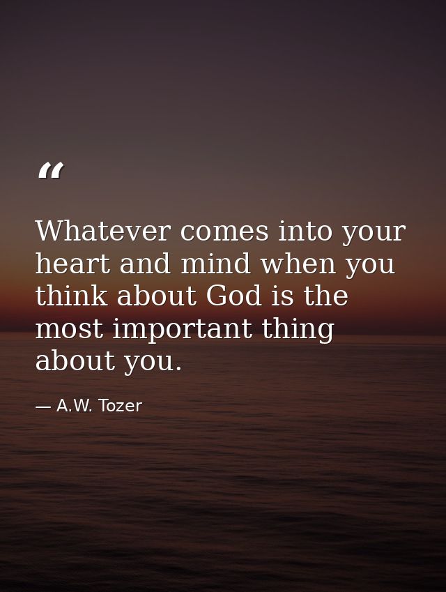 Whatever comes into your heart and mind when you think about God is the most important thing about you. — A.W. Tozer