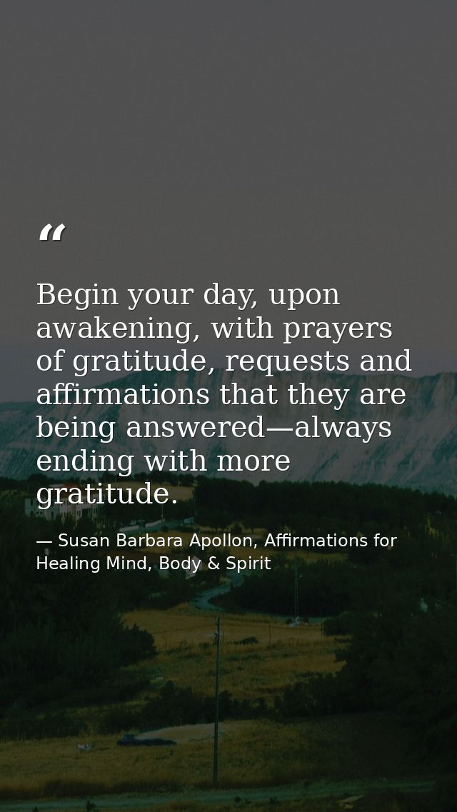 Begin your day, upon awakening, with prayers of gratitude, requests and affirmations that they are being answered—always — Susan Barbara Apollon, Affirmations for Healing Mind, Body & Spirit