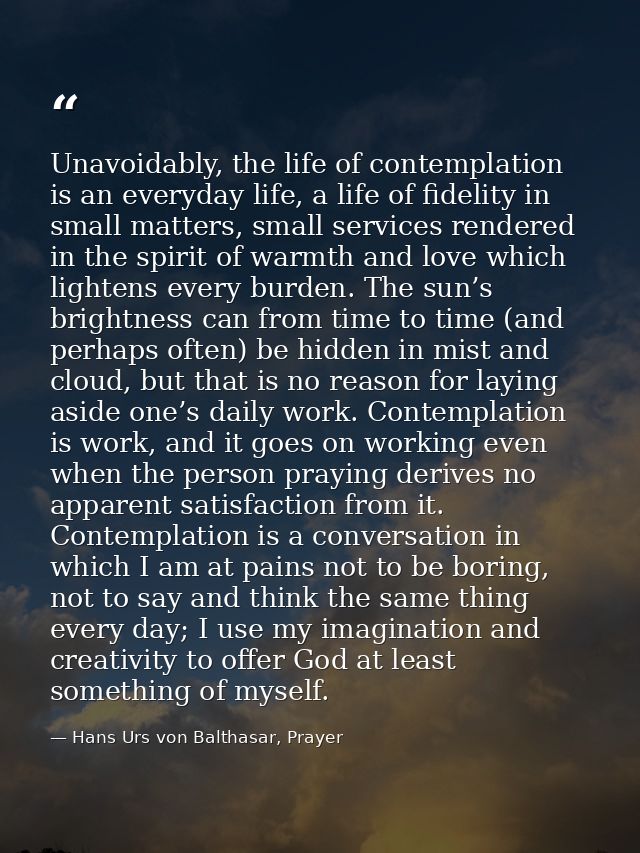 Unavoidably, the life of contemplation is an everyday life, a life of fidelity in small matters, small services rendered — Hans Urs von Balthasar, Prayer