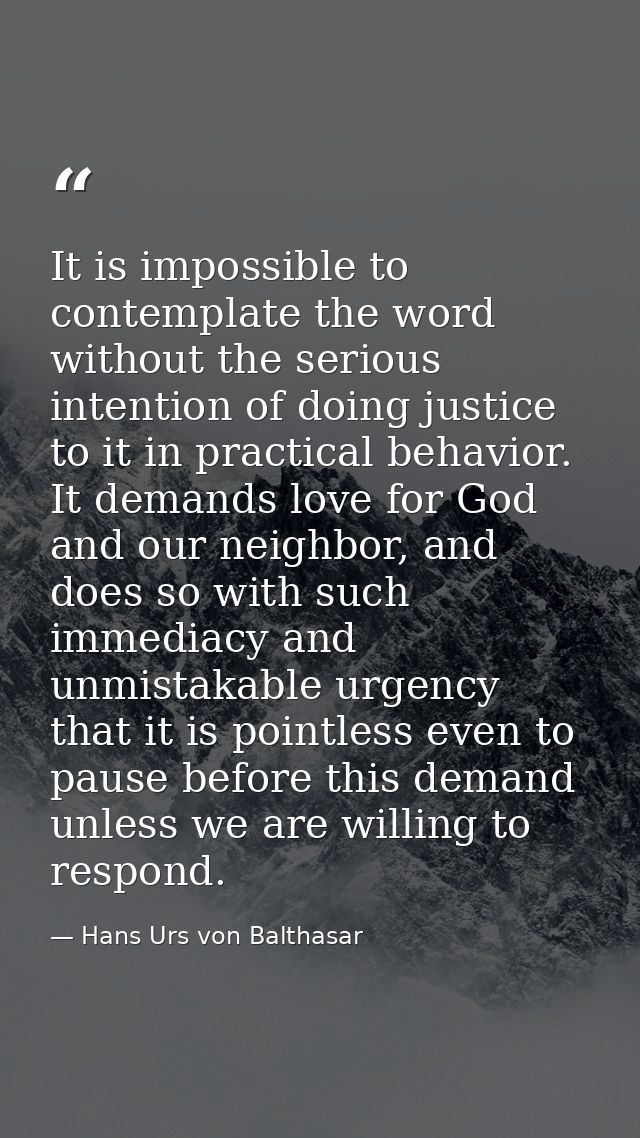 It is impossible to contemplate the word without the serious intention of doing justice to it in practical behavior. It  — Hans Urs von Balthasar