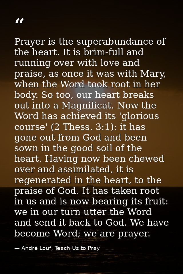 Prayer is the superabundance of the heart. It is brim-full and running over with love and praise, as once it was with Ma — André Louf, Teach Us to Pray