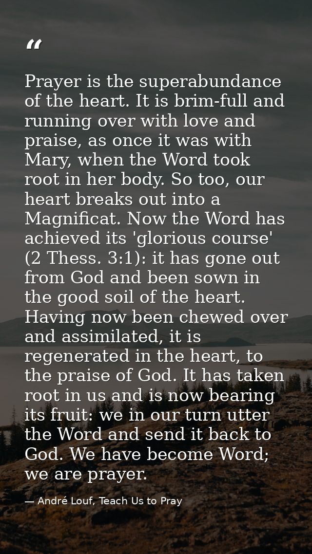 Prayer is the superabundance of the heart. It is brim-full and running over with love and praise, as once it was with Ma — André Louf, Teach Us to Pray