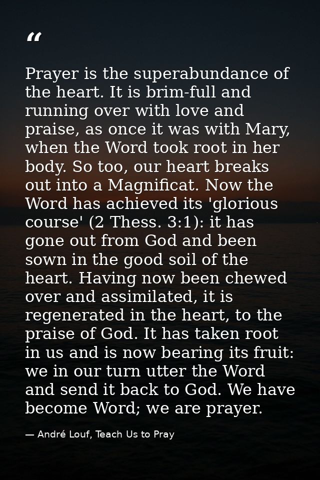 Prayer is the superabundance of the heart. It is brim-full and running over with love and praise, as once it was with Ma — André Louf, Teach Us to Pray