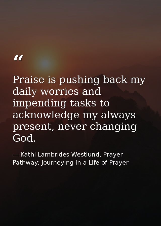 Praise is pushing back my daily worries and impending tasks to acknowledge my always present, never changing God. — Kathi Lambrides Westlund, Prayer Pathway: Journeying in a Life of Prayer