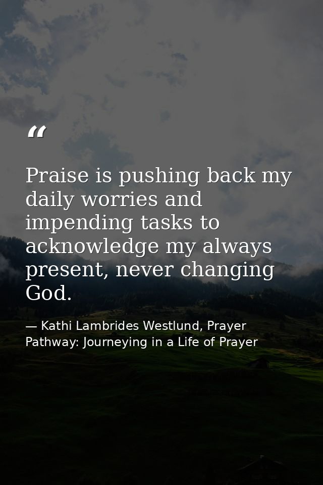 Praise is pushing back my daily worries and impending tasks to acknowledge my always present, never changing God. — Kathi Lambrides Westlund, Prayer Pathway: Journeying in a Life of Prayer