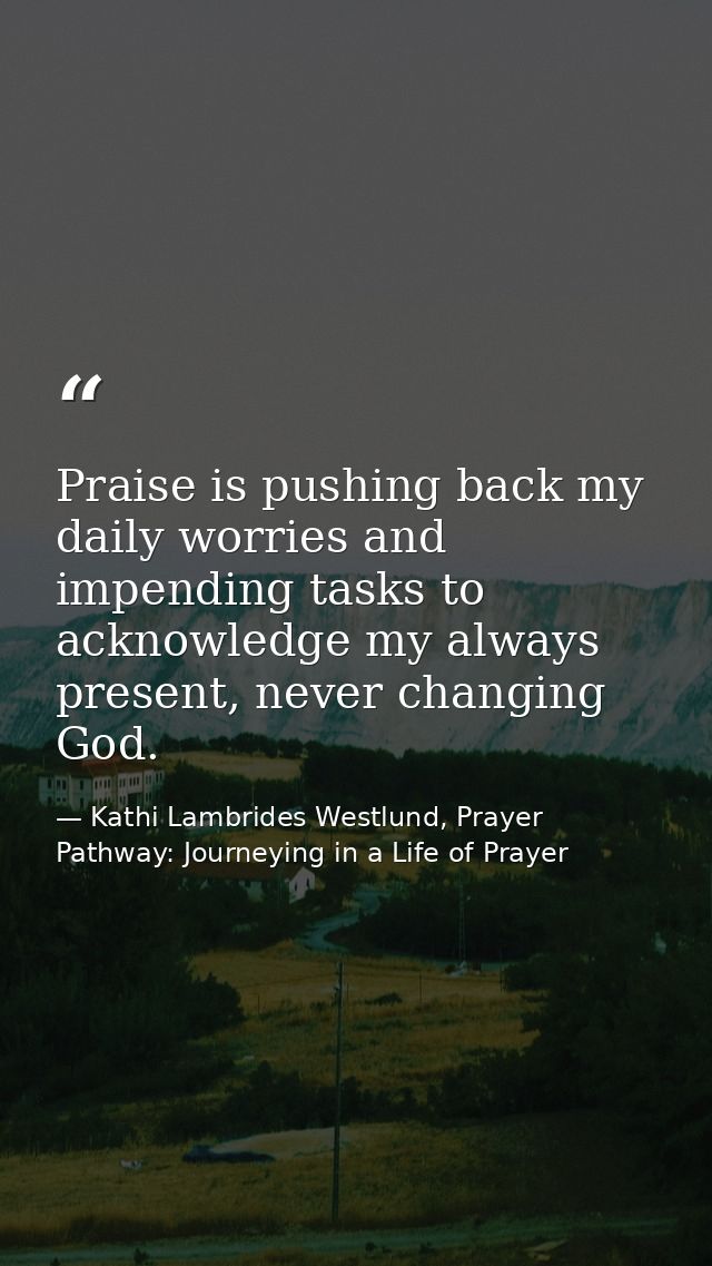 Praise is pushing back my daily worries and impending tasks to acknowledge my always present, never changing God. — Kathi Lambrides Westlund, Prayer Pathway: Journeying in a Life of Prayer