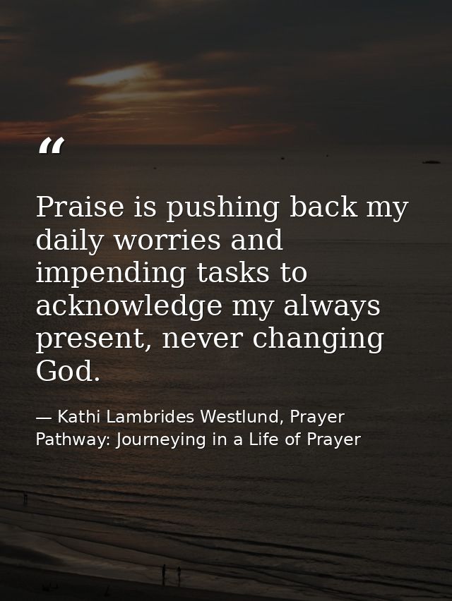 Praise is pushing back my daily worries and impending tasks to acknowledge my always present, never changing God. — Kathi Lambrides Westlund, Prayer Pathway: Journeying in a Life of Prayer