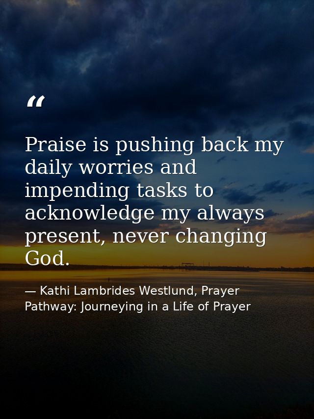 Praise is pushing back my daily worries and impending tasks to acknowledge my always present, never changing God. — Kathi Lambrides Westlund, Prayer Pathway: Journeying in a Life of Prayer