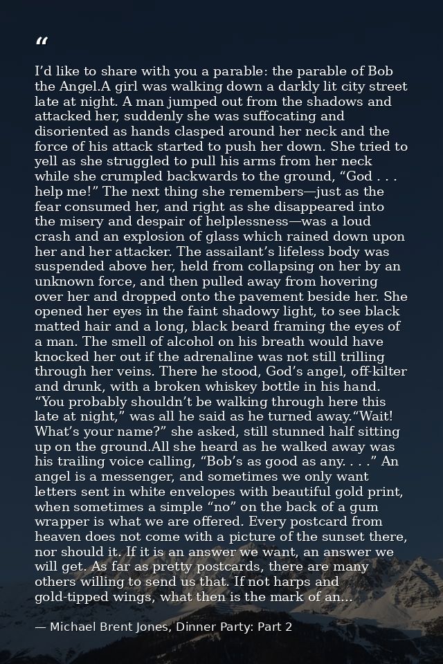 I’d like to share with you a parable: the parable of Bob the Angel.A girl was walking down a darkly lit city street late — Michael Brent Jones, Dinner Party: Part 2