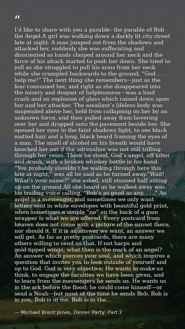 I’d like to share with you a parable: the parable of Bob the Angel.A girl was walking down a darkly lit city street late — Michael Brent Jones, Dinner Party: Part 2