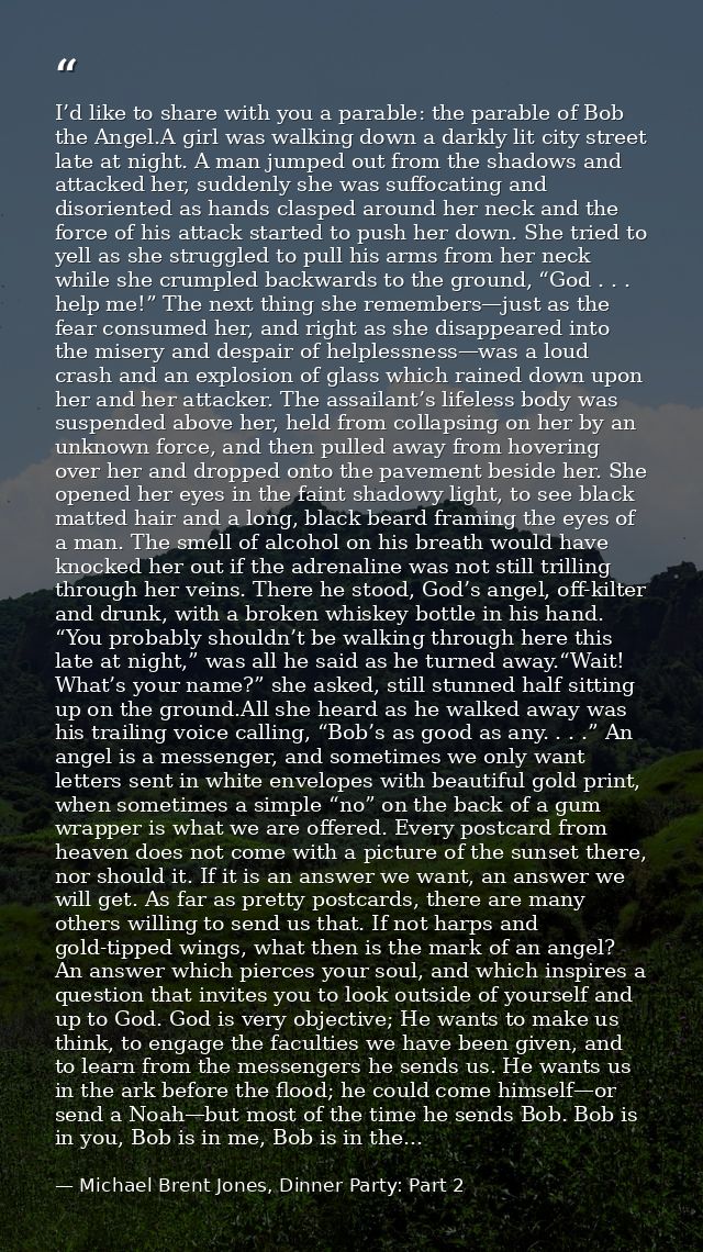 I’d like to share with you a parable: the parable of Bob the Angel.A girl was walking down a darkly lit city street late — Michael Brent Jones, Dinner Party: Part 2