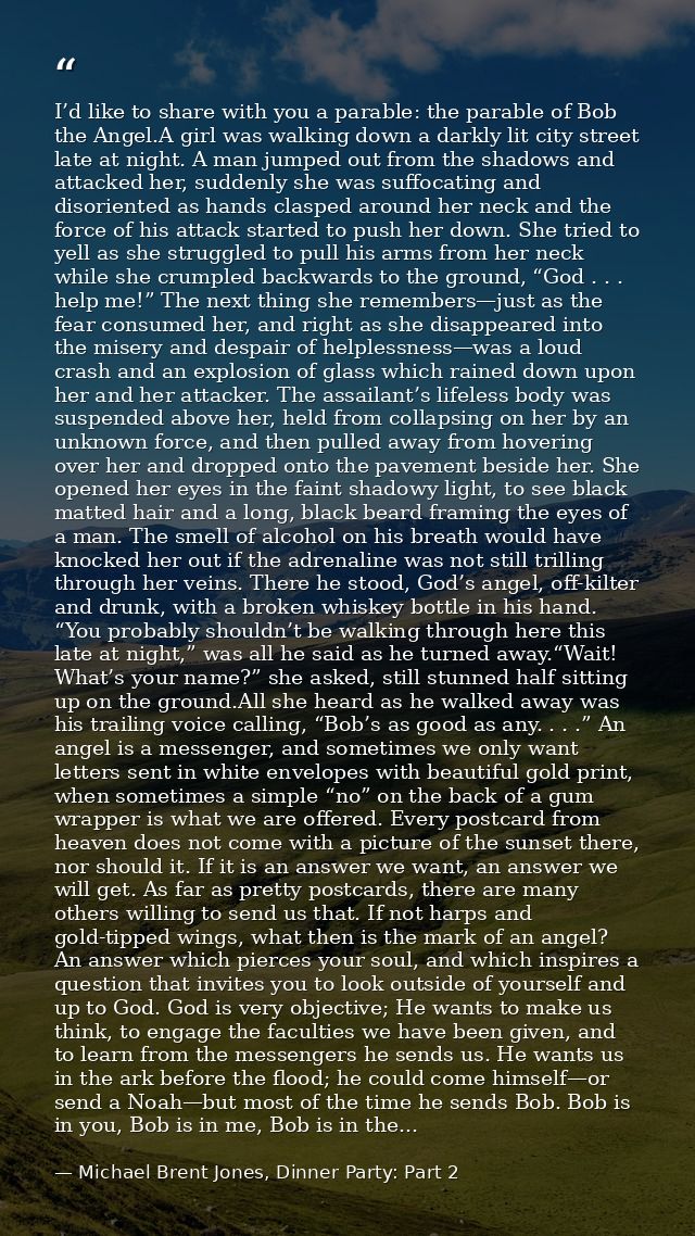 I’d like to share with you a parable: the parable of Bob the Angel.A girl was walking down a darkly lit city street late — Michael Brent Jones, Dinner Party: Part 2