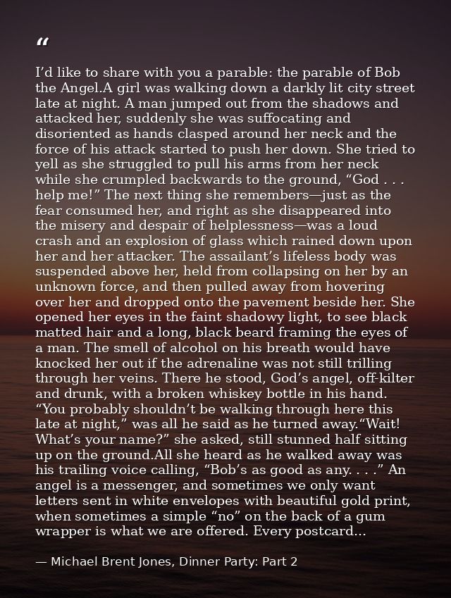 I’d like to share with you a parable: the parable of Bob the Angel.A girl was walking down a darkly lit city street late — Michael Brent Jones, Dinner Party: Part 2