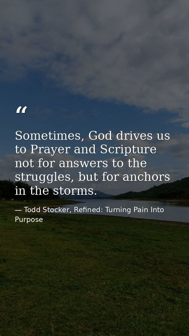 Sometimes, God drives us to Prayer and Scripture not for answers to the struggles, but for anchors in the storms. — Todd Stocker, Refined: Turning Pain Into Purpose