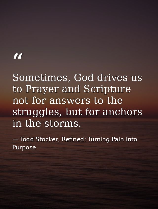 Sometimes, God drives us to Prayer and Scripture not for answers to the struggles, but for anchors in the storms. — Todd Stocker, Refined: Turning Pain Into Purpose