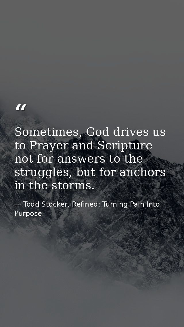 Sometimes, God drives us to Prayer and Scripture not for answers to the struggles, but for anchors in the storms. — Todd Stocker, Refined: Turning Pain Into Purpose