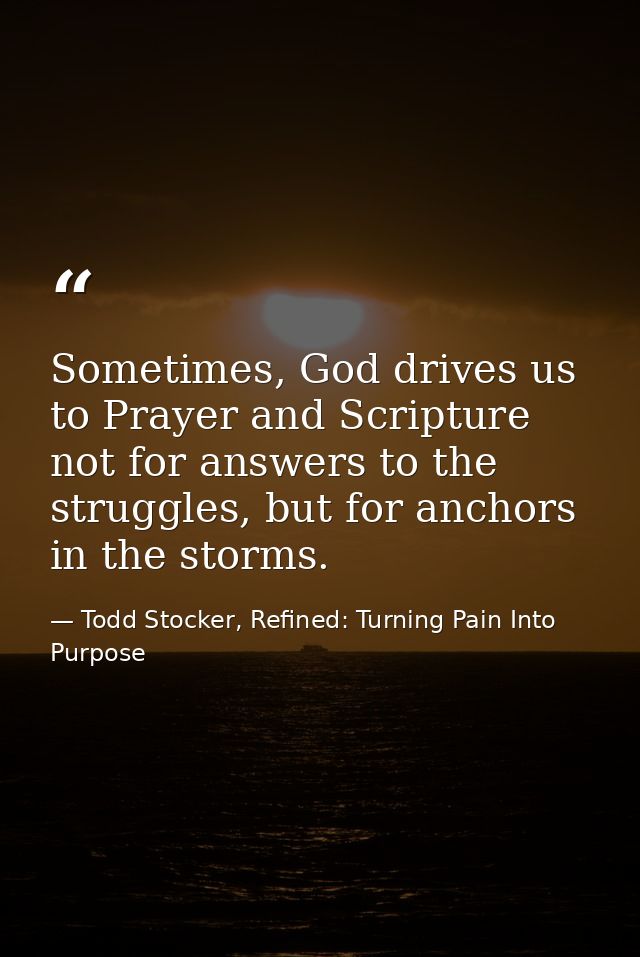 Sometimes, God drives us to Prayer and Scripture not for answers to the struggles, but for anchors in the storms. — Todd Stocker, Refined: Turning Pain Into Purpose