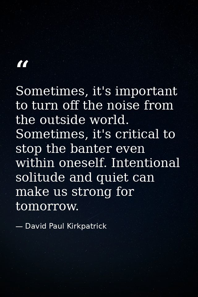 Sometimes, it's important to turn off the noise from the outside world. Sometimes, it's critical to stop the banter even — David Paul Kirkpatrick