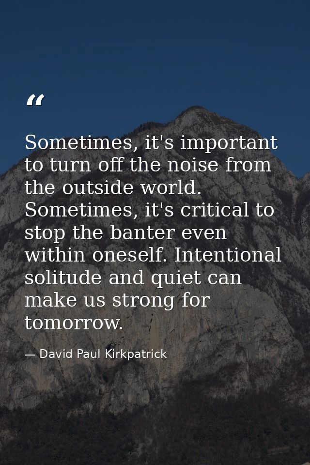 Sometimes, it's important to turn off the noise from the outside world. Sometimes, it's critical to stop the banter even — David Paul Kirkpatrick