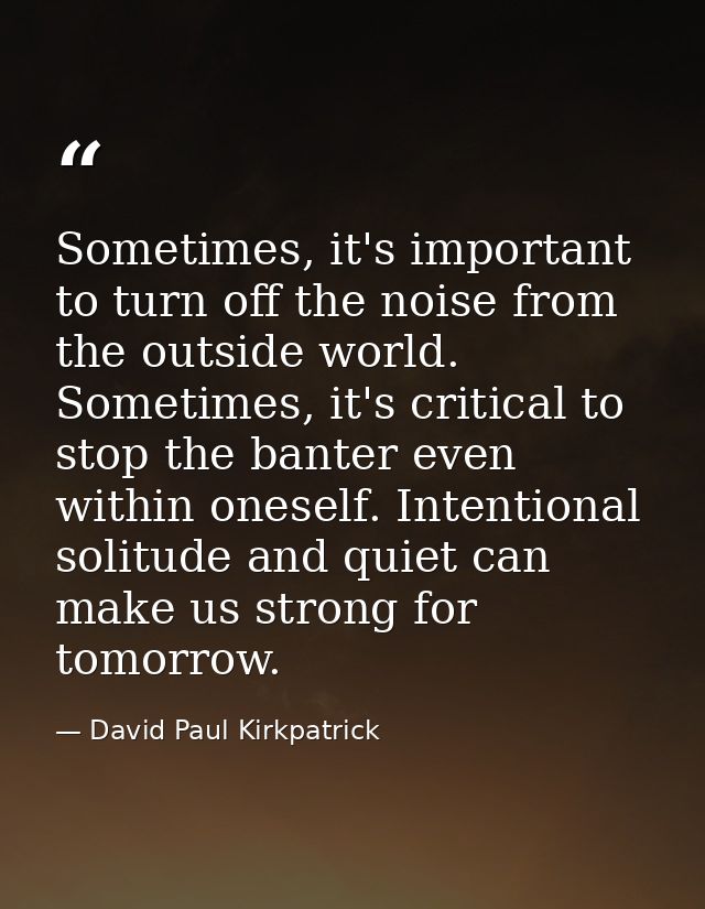 Sometimes, it's important to turn off the noise from the outside world. Sometimes, it's critical to stop the banter even — David Paul Kirkpatrick