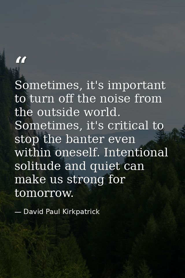 Sometimes, it's important to turn off the noise from the outside world. Sometimes, it's critical to stop the banter even — David Paul Kirkpatrick