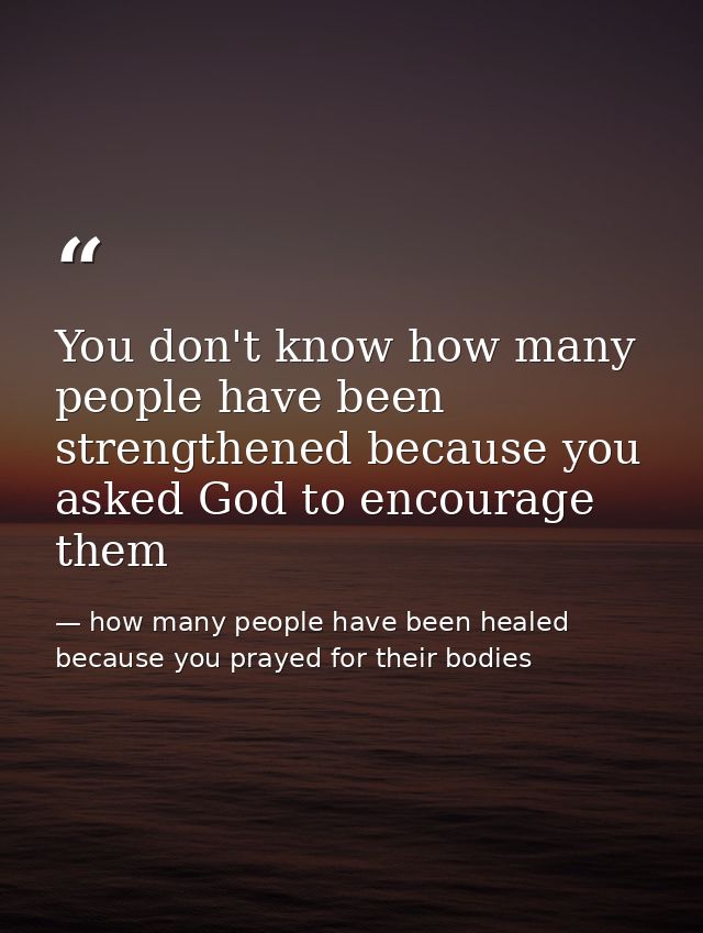 You don't know how many people have been strengthened because you asked God to encourage them — how many people have been healed because you prayed for their bodies