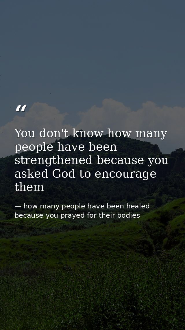 You don't know how many people have been strengthened because you asked God to encourage them — how many people have been healed because you prayed for their bodies