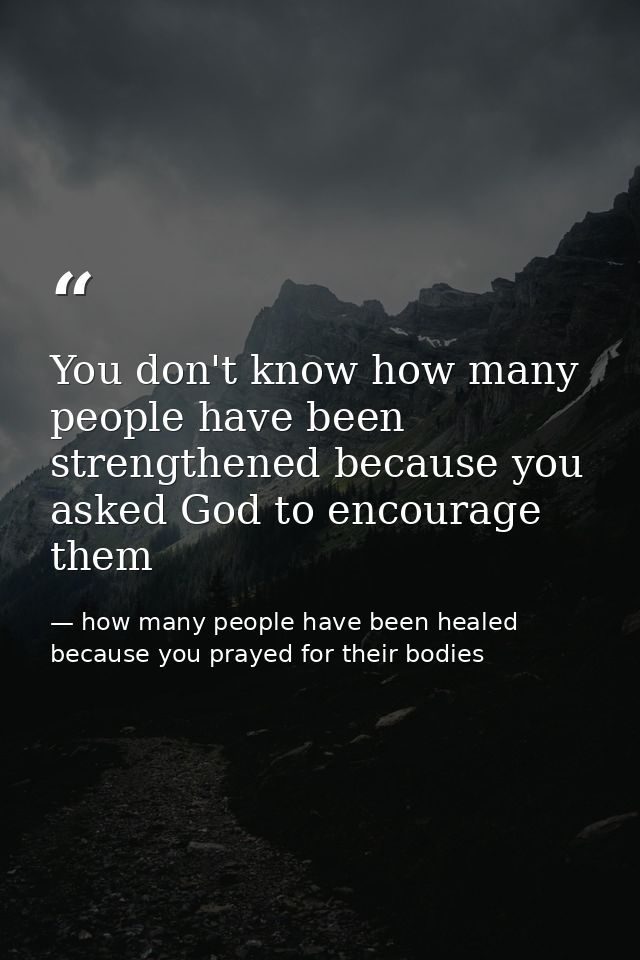 You don't know how many people have been strengthened because you asked God to encourage them — how many people have been healed because you prayed for their bodies