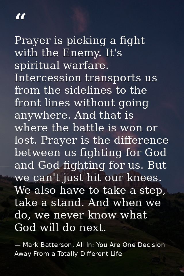 Prayer is picking a fight with the Enemy. It's spiritual warfare. Intercession transports us from the sidelines to the f — Mark Batterson, All In: You Are One Decision Away From a Totally Different Life