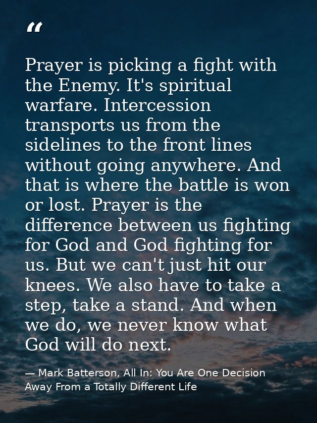 Prayer is picking a fight with the Enemy. It's spiritual warfare. Intercession transports us from the sidelines to the f — Mark Batterson, All In: You Are One Decision Away From a Totally Different Life