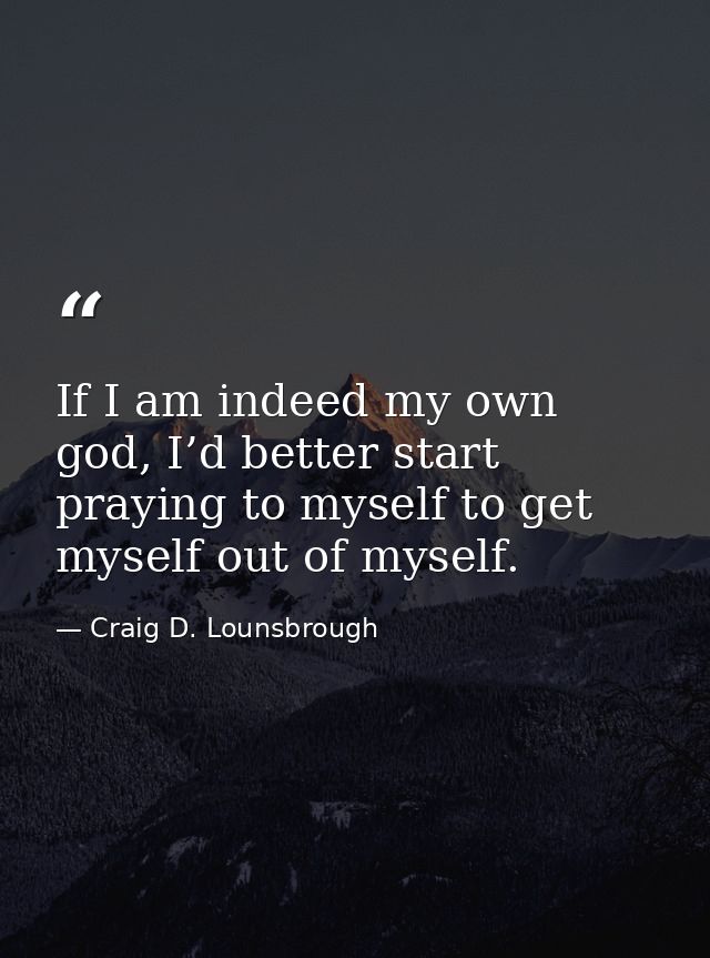 If I am indeed my own god, I’d better start praying to myself to get myself out of myself. — Craig D. Lounsbrough