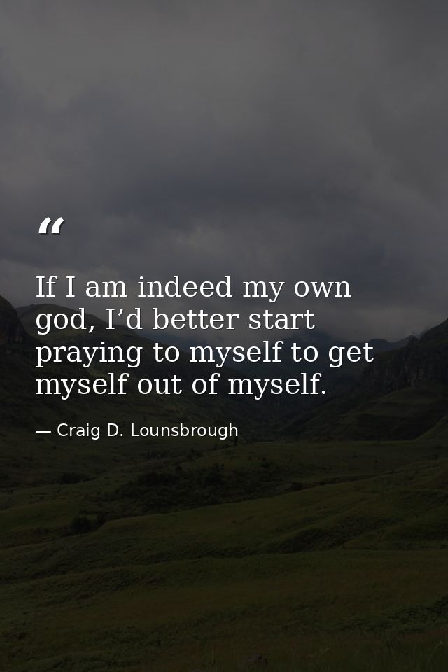 If I am indeed my own god, I’d better start praying to myself to get myself out of myself. — Craig D. Lounsbrough