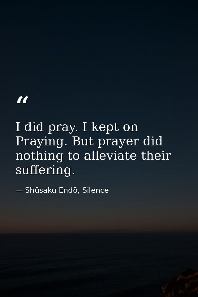 I did pray. I kept on Praying. But prayer did nothing to alleviate their suffering. — Shūsaku Endō, Silence