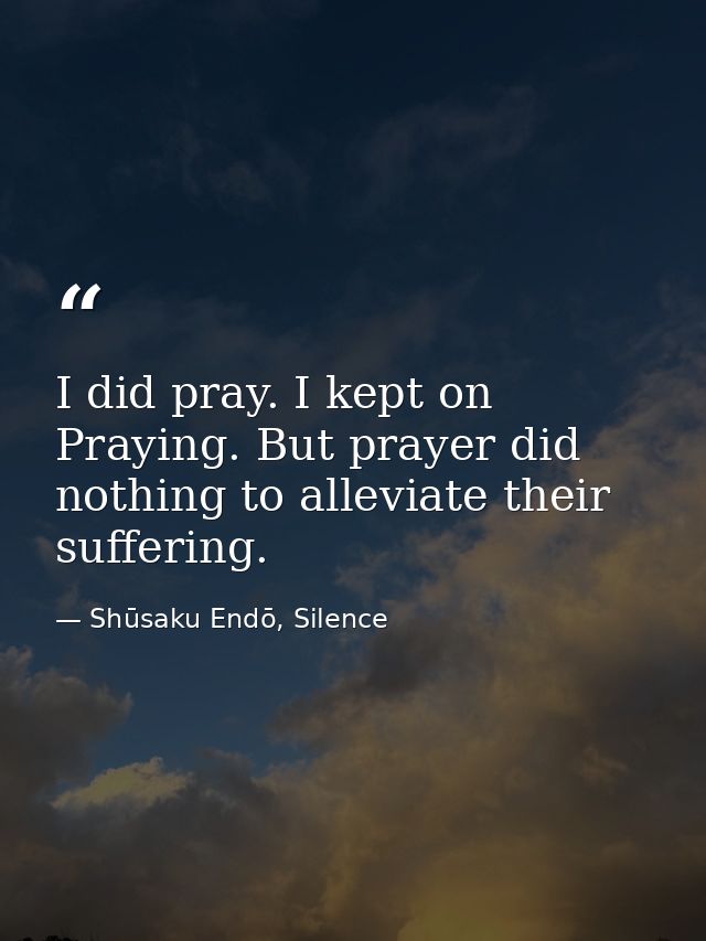 I did pray. I kept on Praying. But prayer did nothing to alleviate their suffering. — Shūsaku Endō, Silence